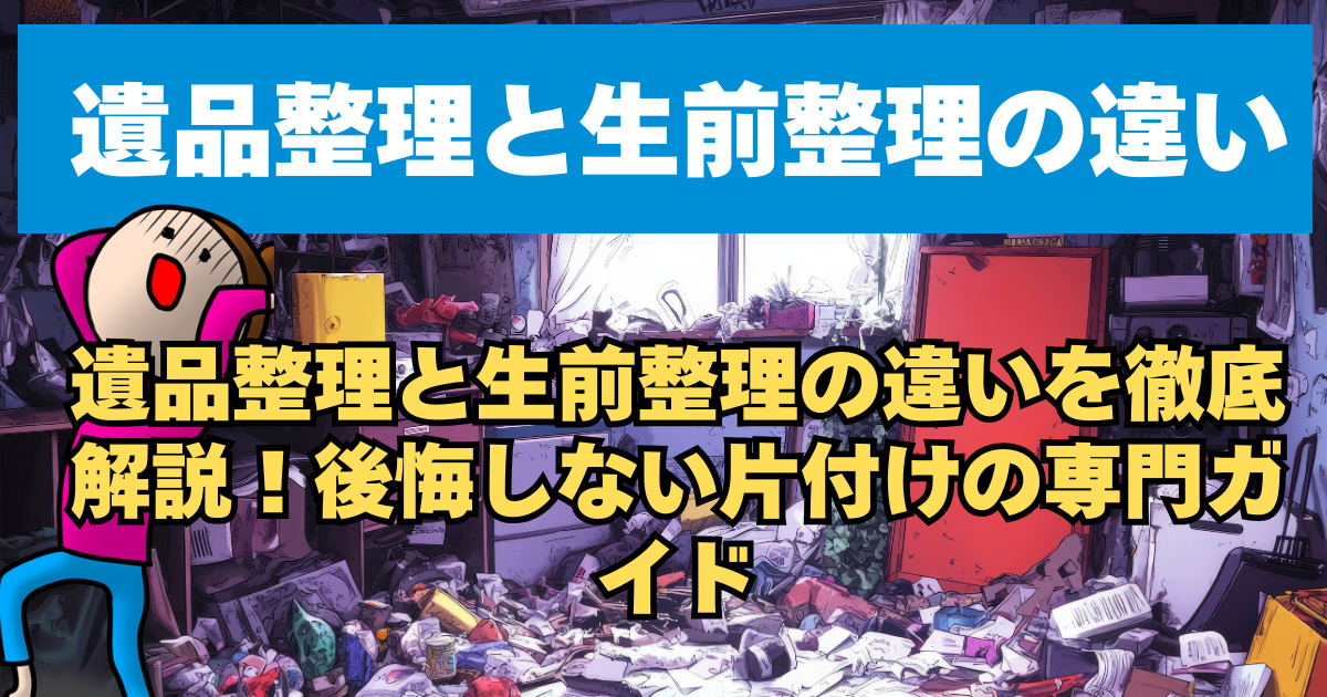 遺品整理と生前整理の違いを徹底解説！後悔しない片付けの専門ガイド