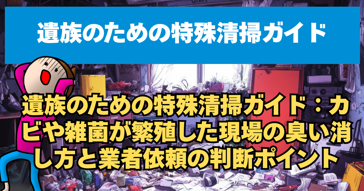 遺族のための特殊清掃ガイド：カビや雑菌が繁殖した現場の臭い消し方と業者依頼の判断ポイント