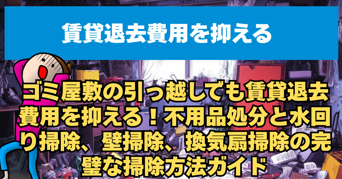 ゴミ屋敷の引っ越しでも賃貸退去費用を抑える！不用品処分と水回り掃除、壁掃除、換気扇掃除の完璧な掃除方法ガイド