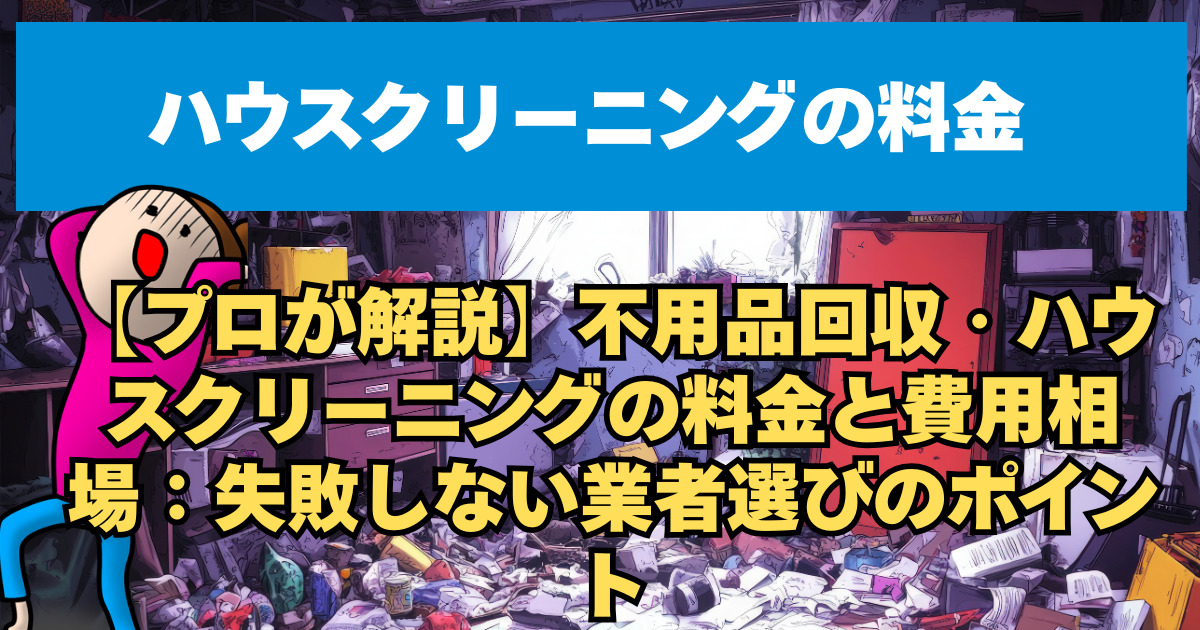 【プロが解説】不用品回収・ハウスクリーニングの料金と費用相場：失敗しない業者選びのポイント