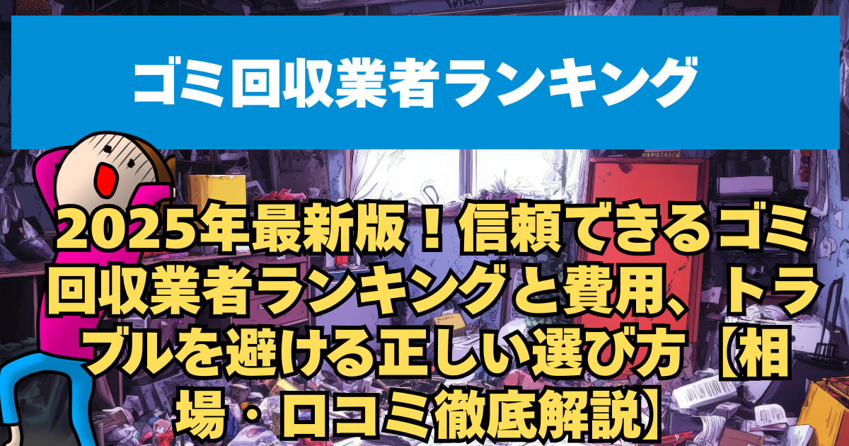 2025年最新版！信頼できるゴミ回収業者ランキングと費用、トラブルを避ける正しい選び方【相場・口コミ徹底解説】