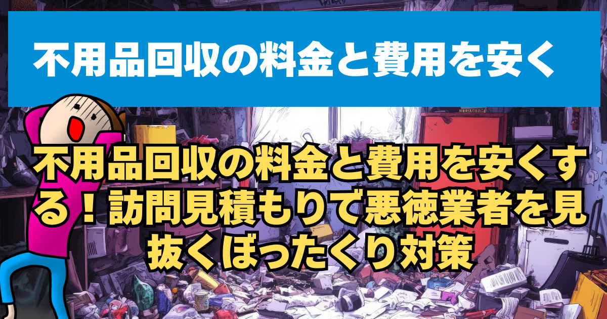 不用品回収の料金と費用を安くする！訪問見積もりで悪徳業者を見抜くぼったくり対策
