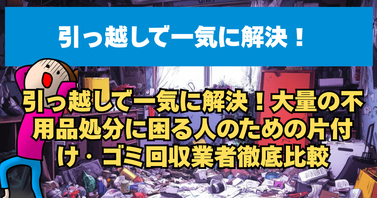 引っ越しで一気に解決！大量の不用品処分に困る人のための片付け・ゴミ回収業者徹底比較