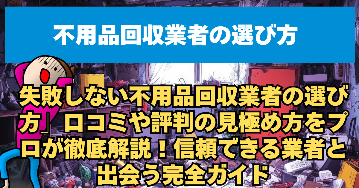 失敗しない不用品回収業者の選び方」口コミや評判の見極め方をプロが徹底解説！信頼できる業者と出会う完全ガイド