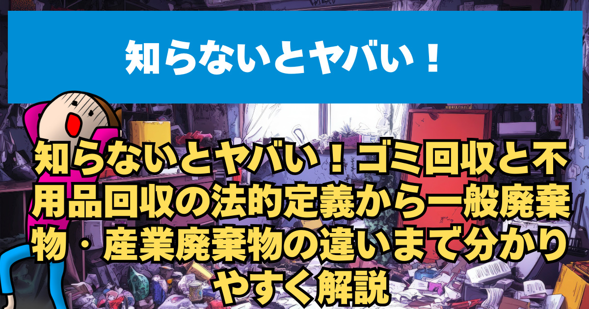 知らないとヤバい！ゴミ回収と不用品回収の法的定義から一般廃棄物・産業廃棄物の違いまで分かりやすく解説
