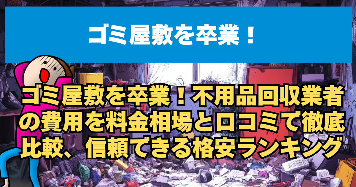 ゴミ屋敷を卒業！不用品回収業者の費用を料金相場と口コミで徹底比較、信頼できる格安ランキング