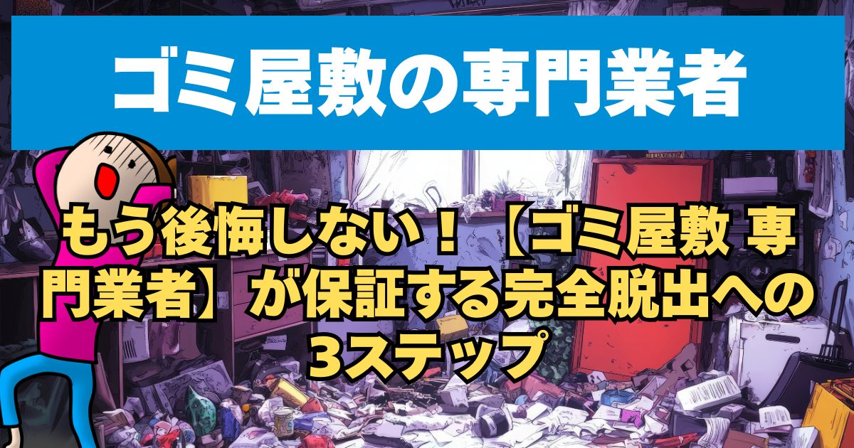 もう後悔しない！【ゴミ屋敷専門業者】が保証する完全脱出への3ステップ