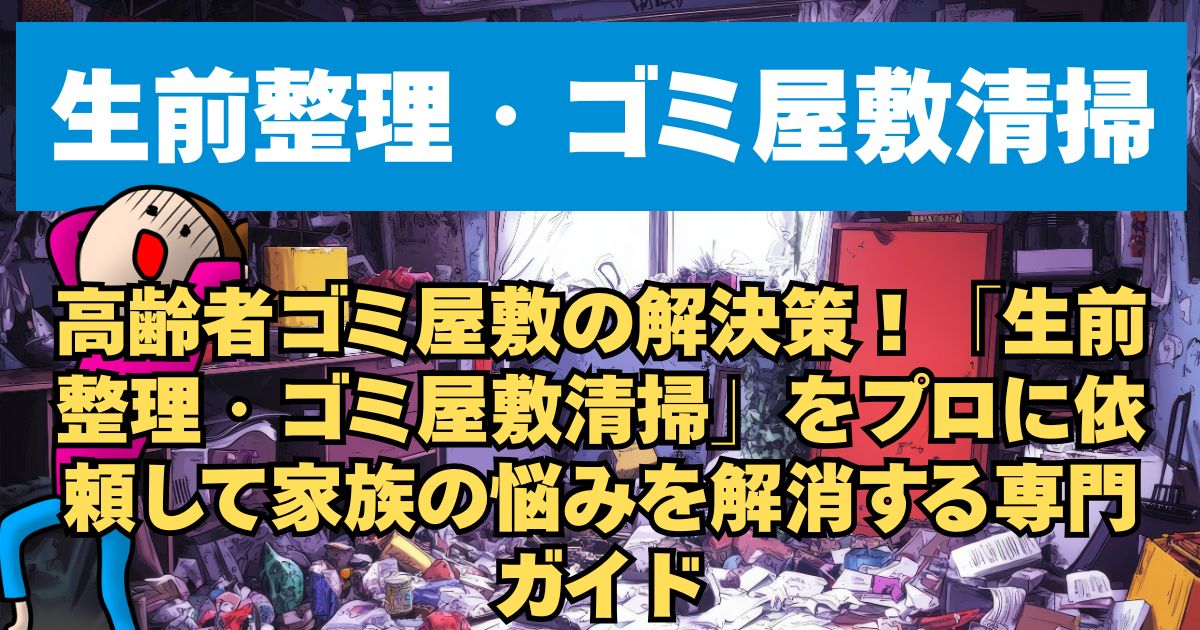 高齢者ゴミ屋敷の解決策！「生前整理・ゴミ屋敷清掃」をプロに依頼して家族の悩みを解消する専門ガイド