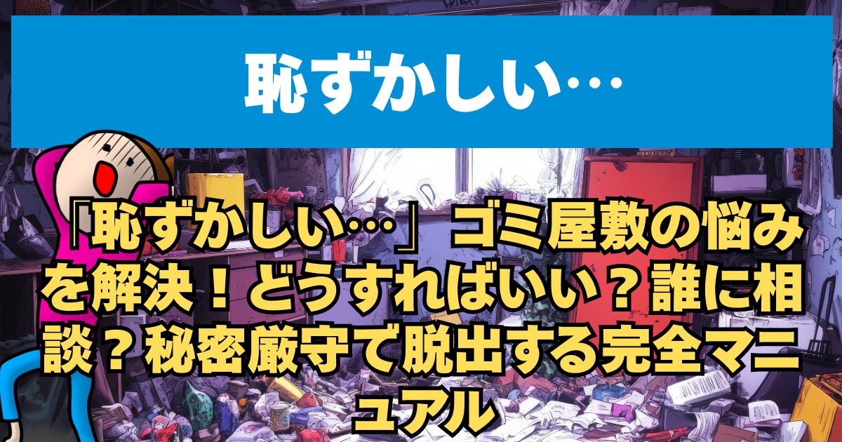 「恥ずかしい…」ゴミ屋敷の悩みを解決！どうすればいい？誰に相談？秘密厳守で脱出する完全マニュアル