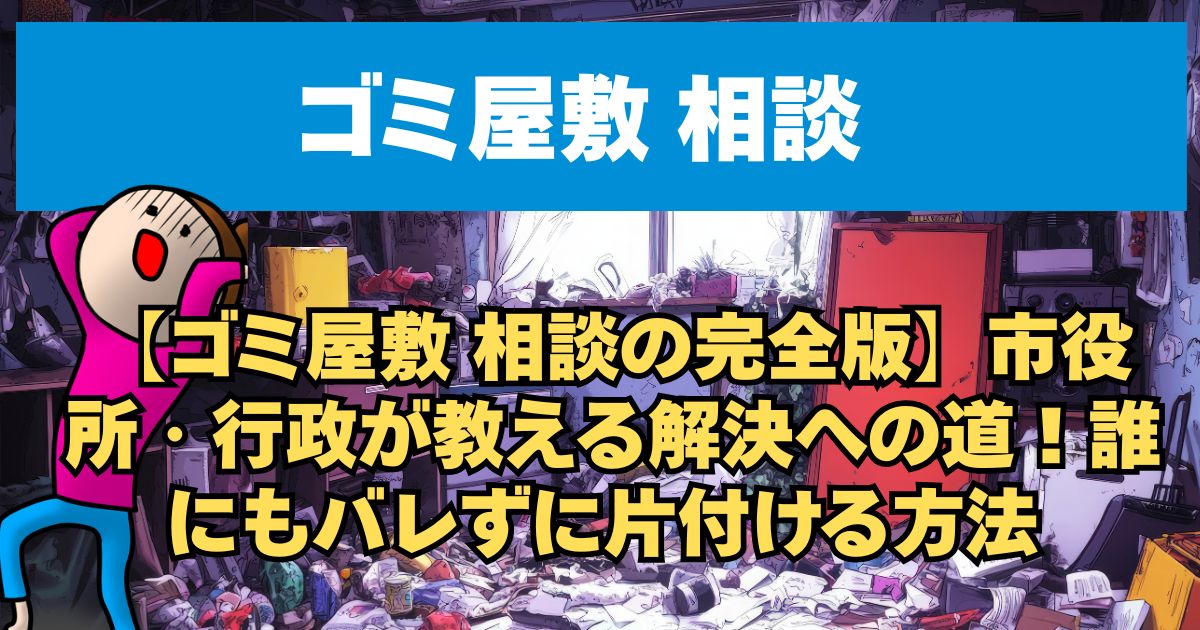 【ゴミ屋敷 相談の完全版】市役所・行政が教える解決への道！誰にもバレずに片付ける方法