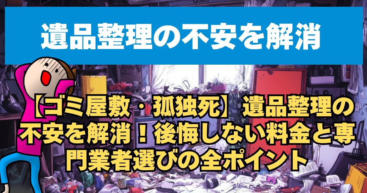 【ゴミ屋敷・孤独死】遺品整理の不安を解消！後悔しない料金と専門業者選びの全ポイント
