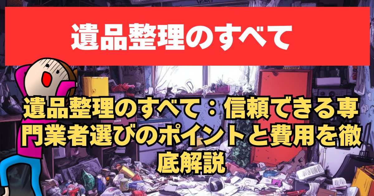 遺品整理のすべて：信頼できる専門業者選びのポイントと費用を徹底解説